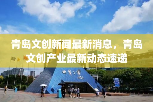 青島文創(chuàng)新聞最新消息，青島文創(chuàng)產(chǎn)業(yè)最新動態(tài)速遞