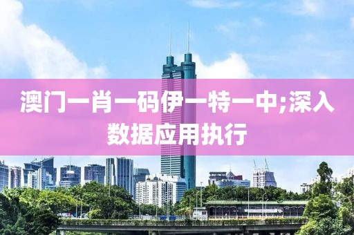 澳門一肖一碼伊一特一中;深入數據應用執行