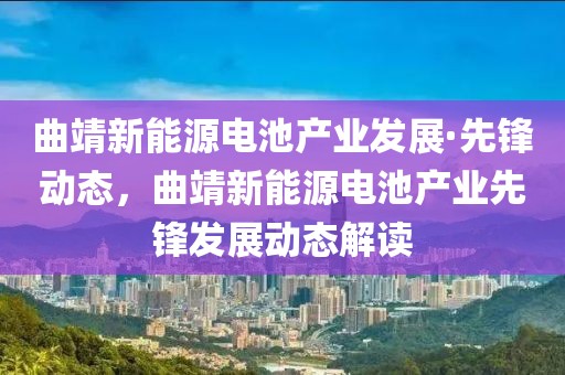 曲靖新能源電池產(chǎn)業(yè)發(fā)展·先鋒動態(tài)，曲靖新能源電池產(chǎn)業(yè)先鋒發(fā)展動態(tài)解讀