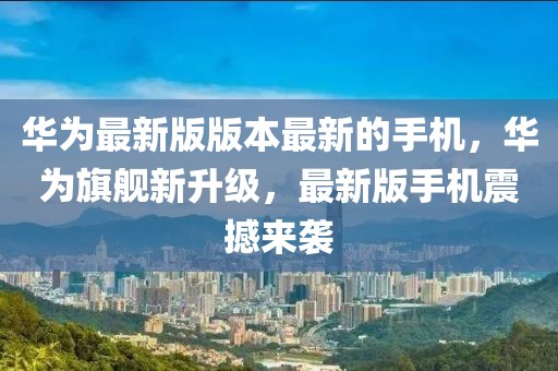 華為最新版版本最新的手機(jī)，華為旗艦新升級(jí)，最新版手機(jī)震撼來(lái)襲