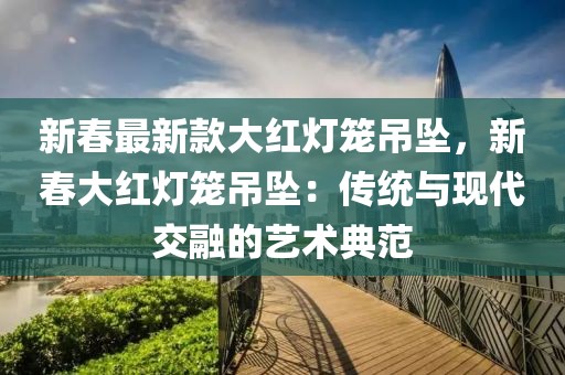 新春最新款大紅燈籠吊墜，新春大紅燈籠吊墜：傳統(tǒng)與現(xiàn)代交融的藝術(shù)典范