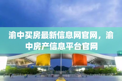 渝中買房最新信息網官網，渝中房產信息平臺官網