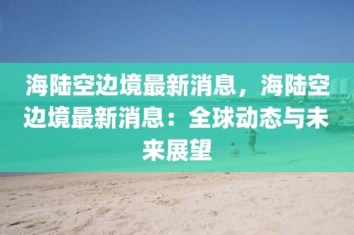 海陸空邊境最新消息，海陸空邊境最新消息：全球動態與未來展望
