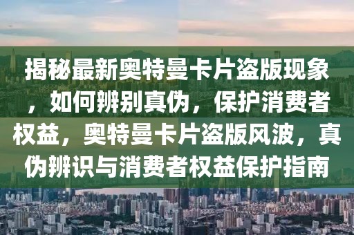 揭秘最新奧特曼卡片盜版現象，如何辨別真偽，保護消費者權益，奧特曼卡片盜版風波，真偽辨識與消費者權益保護指南