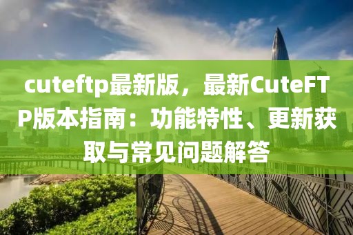 cuteftp最新版，最新CuteFTP版本指南：功能特性、更新獲取與常見問題解答