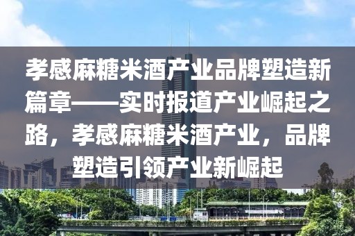 孝感麻糖米酒產業品牌塑造新篇章——實時報道產業崛起之路，孝感麻糖米酒產業，品牌塑造引領產業新崛起