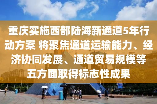 重慶實施西部陸海新通道5年行動方案 將聚焦通道運輸能力、經濟協同發展、通道貿易規模等五方面取得標志性成果