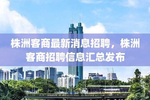 株洲客商最新消息招聘，株洲客商招聘信息匯總發(fā)布