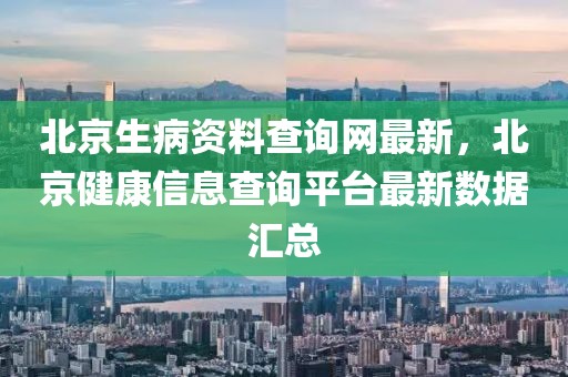 北京生病資料查詢網最新，北京健康信息查詢平臺最新數據匯總