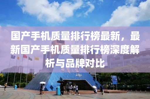 國產手機質量排行榜最新，最新國產手機質量排行榜深度解析與品牌對比