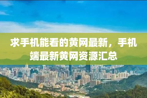 求手機能看的黃網(wǎng)最新，手機端最新黃網(wǎng)資源匯總