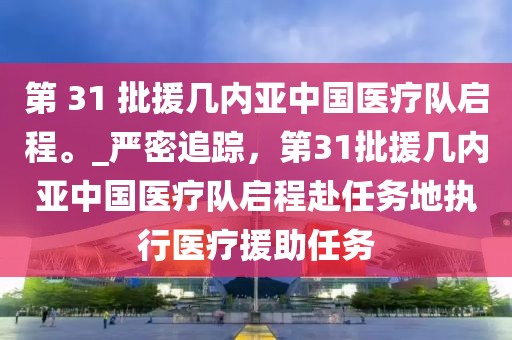 第 31 批援幾內亞中國醫療隊啟程。_嚴密追蹤，第31批援幾內亞中國醫療隊啟程赴任務地執行醫療援助任務