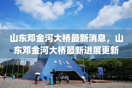 山東鄧金河大橋最新消息，山東鄧金河大橋最新進展更新