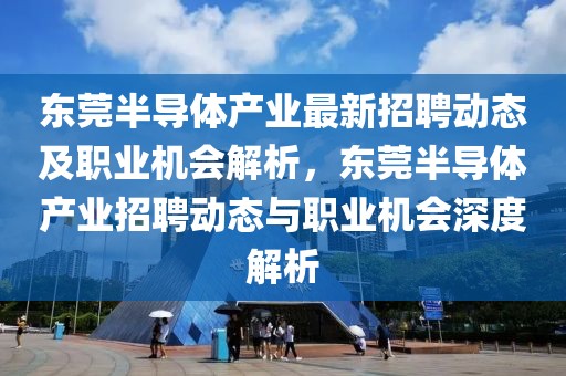 東莞半導體產業最新招聘動態及職業機會解析，東莞半導體產業招聘動態與職業機會深度解析