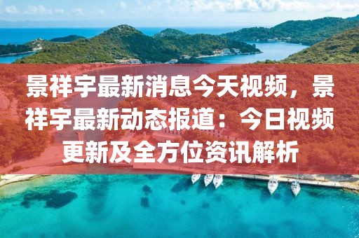 景祥宇最新消息今天視頻，景祥宇最新動態報道：今日視頻更新及全方位資訊解析