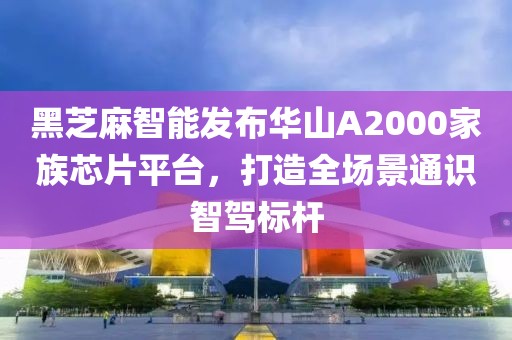 黑芝麻智能發布華山A2000家族芯片平臺，打造全場景通識智駕標桿