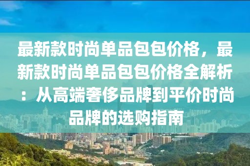 最新款時尚單品包包價格，最新款時尚單品包包價格全解析：從高端奢侈品牌到平價時尚品牌的選購指南