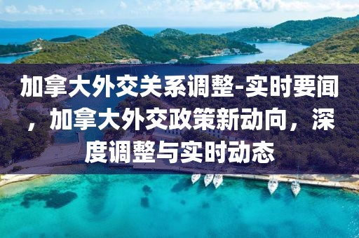 加拿大外交關系調整-實時要聞，加拿大外交政策新動向，深度調整與實時動態
