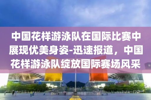 中國花樣游泳隊在國際比賽中展現優美身姿-迅速報道，中國花樣游泳隊綻放國際賽場風采