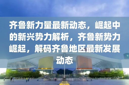 齊魯新力量最新動態，崛起中的新興勢力解析，齊魯新勢力崛起，解碼齊魯地區最新發展動態