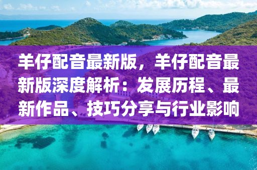 羊仔配音最新版，羊仔配音最新版深度解析：發展歷程、最新作品、技巧分享與行業影響
