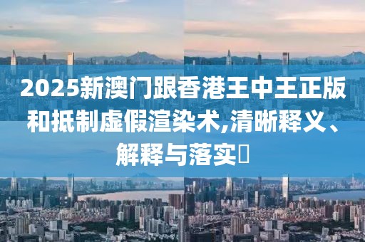2025新澳門跟香港王中王正版和抵制虛假渲染術,清晰釋義、解釋與落實?