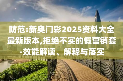 防范:新奧門彩2025資料大全最新版本,拒絕不實的假營銷套-效能解讀、解釋與落實