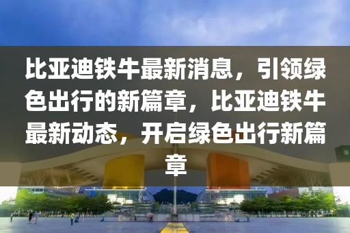 比亞迪鐵牛最新消息，引領綠色出行的新篇章，比亞迪鐵牛最新動態，開啟綠色出行新篇章