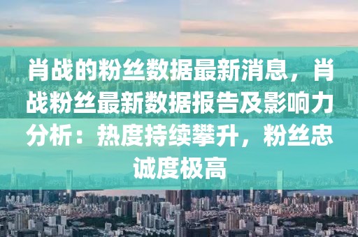 肖戰的粉絲數據最新消息，肖戰粉絲最新數據報告及影響力分析：熱度持續攀升，粉絲忠誠度極高