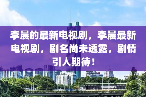 李晨的最新電視劇，李晨最新電視劇，劇名尚未透露，劇情引人期待！