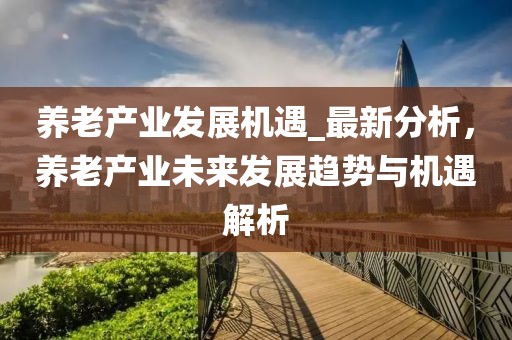 養老產業發展機遇_最新分析，養老產業未來發展趨勢與機遇解析