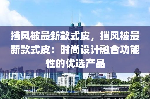 擋風被最新款式皮，擋風被最新款式皮：時尚設計融合功能性的優(yōu)選產(chǎn)品