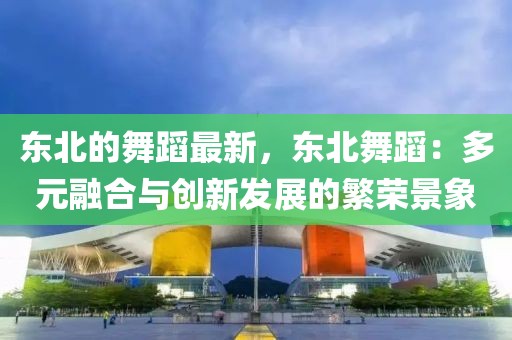 東北的舞蹈最新，東北舞蹈：多元融合與創(chuàng)新發(fā)展的繁榮景象