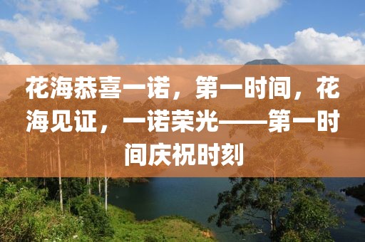 花海恭喜一諾，第一時間，花海見證，一諾榮光——第一時間慶祝時刻