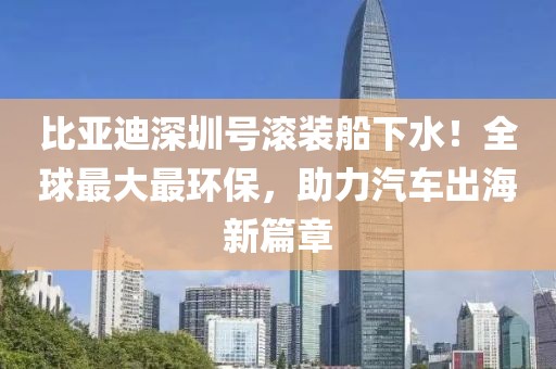 比亞迪深圳號滾裝船下水！全球最大最環保，助力汽車出海新篇章