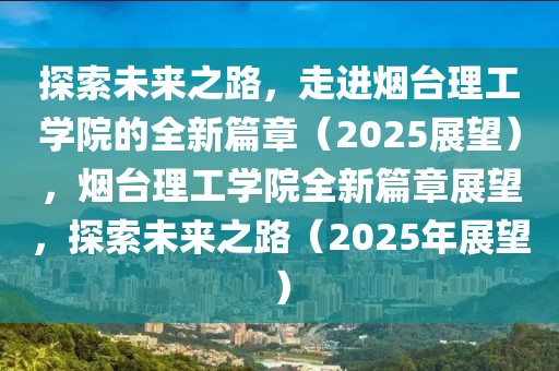 探索未來之路，走進煙臺理工學院的全新篇章（2025展望），煙臺理工學院全新篇章展望，探索未來之路（2025年展望）