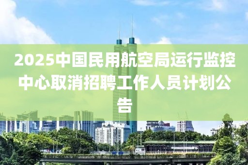 2025中國民用航空局運行監控中心取消招聘工作人員計劃公告