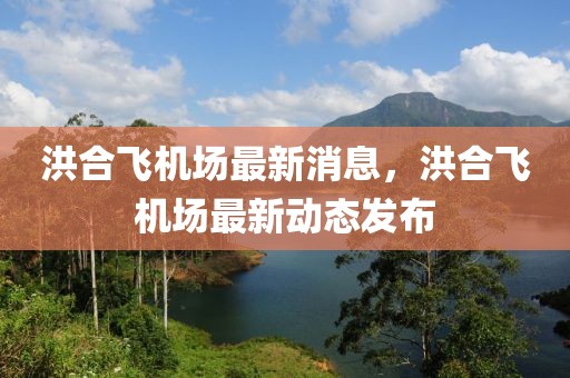 洪合飛機場最新消息，洪合飛機場最新動態發布