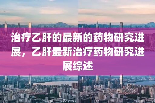 治療乙肝的最新的藥物研究進展，乙肝最新治療藥物研究進展綜述