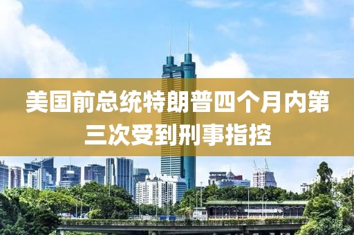 美國前總統特朗普四個月內第三次受到刑事指控