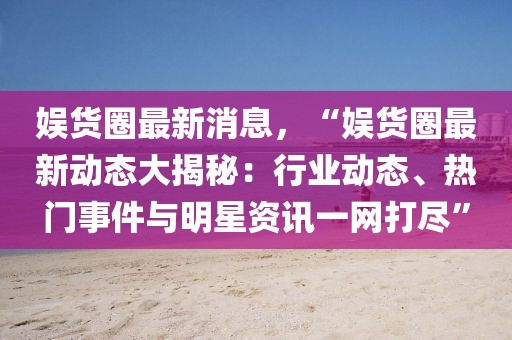 娛貨圈最新消息，“娛貨圈最新動態大揭秘：行業動態、熱門事件與明星資訊一網打盡”