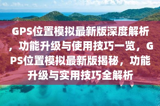 GPS位置模擬最新版深度解析，功能升級(jí)與使用技巧一覽，GPS位置模擬最新版揭秘，功能升級(jí)與實(shí)用技巧全解析