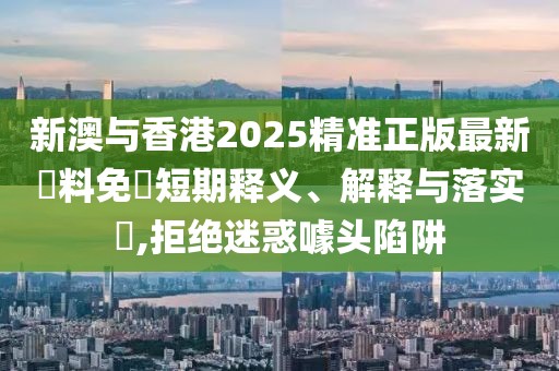 新澳與香港2025精準正版最新資料免費短期釋義、解釋與落實?,拒絕迷惑噱頭陷阱