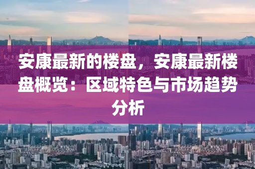 安康最新的樓盤，安康最新樓盤概覽：區域特色與市場趨勢分析