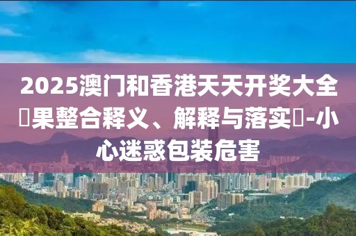 2025澳門(mén)和香港天天開(kāi)獎(jiǎng)大全結(jié)果整合釋義、解釋與落實(shí)?-小心迷惑包裝危害
