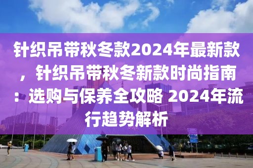 針織吊帶秋冬款2024年最新款，針織吊帶秋冬新款時尚指南：選購與保養(yǎng)全攻略 2024年流行趨勢解析
