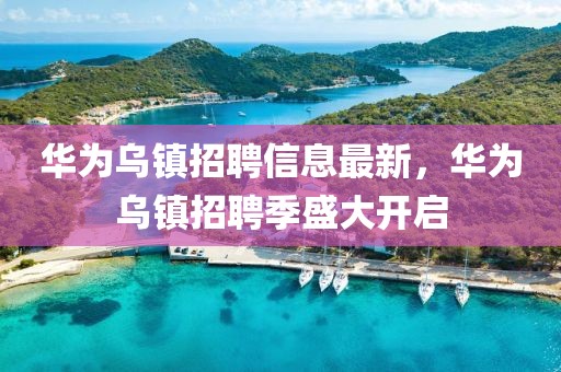 華為烏鎮(zhèn)招聘信息最新，華為烏鎮(zhèn)招聘季盛大開啟