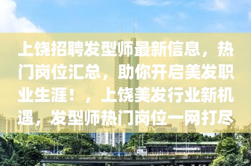上饒招聘發型師最新信息，熱門崗位匯總，助你開啟美發職業生涯！，上饒美發行業新機遇，發型師熱門崗位一網打盡