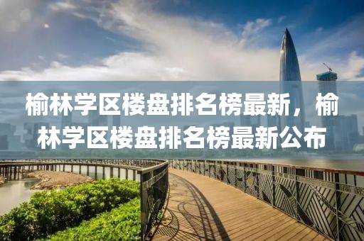 榆林學區樓盤排名榜最新，榆林學區樓盤排名榜最新公布