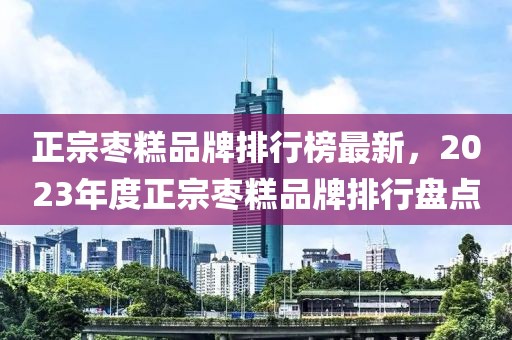 正宗棗糕品牌排行榜最新，2023年度正宗棗糕品牌排行盤點